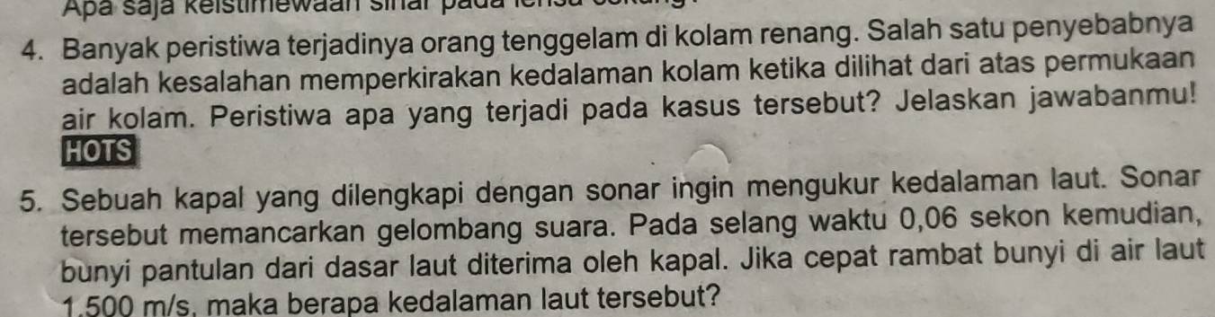 Apa saja keistimewaan sinar pada 
4. Banyak peristiwa terjadinya orang tenggelam di kolam renang. Salah satu penyebabnya 
adalah kesalahan memperkirakan kedalaman kolam ketika dilihat dari atas permukaan 
air kolam. Peristiwa apa yang terjadi pada kasus tersebut? Jelaskan jawabanmu! 
HOTS 
5. Sebuah kapal yang dilengkapi dengan sonar ingin mengukur kedalaman laut. Sonar 
tersebut memancarkan gelombang suara. Pada selang waktu 0,06 sekon kemudian, 
bunyi pantulan dari dasar laut diterima oleh kapal. Jika cepat rambat bunyi di air laut
1.500 m/s, maka berapa kedalaman laut tersebut?