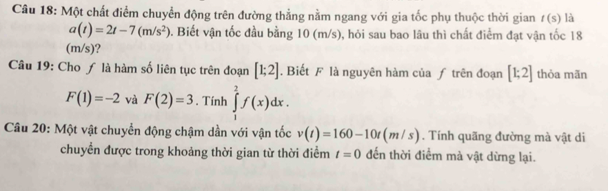 Một chất điểm chuyển động trên đường thẳng nằm ngang với gia tốc phụ thuộc thời gian t(s) là
a(t)=2t-7(m/s^2). Biết vận tốc đầu bằng 10 (m/s), hỏi sau bao lâu thì chất điểm đạt vận tốc 18
(m/s)? 
Câu 19: Cho ƒ là hàm số liên tục trên đoạn [1;2]. Biết F là nguyên hàm của ƒ trên đoạn [1;2] thỏa mãn
F(1)=-2 và F(2)=3. Tính ∈tlimits _1^2f(x)dx. 
Câu 20: Một vật chuyển động chậm dần với vận tốc v(t)=160-10t(m/s). Tính quãng đường mà vật di 
chuyển được trong khoảng thời gian từ thời điểm t=0 đến thời điểm mà vật dừng lại.