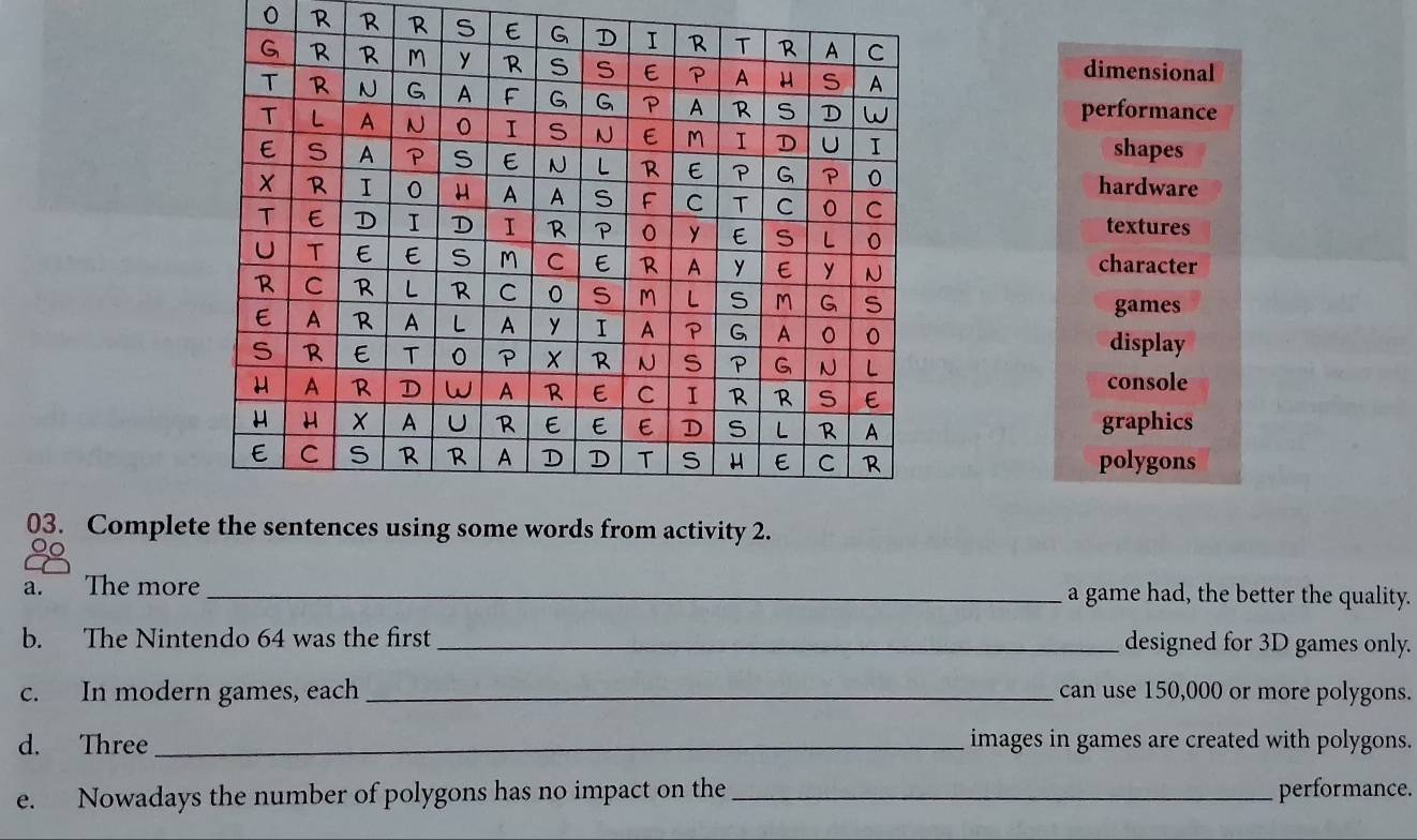 dimensional
performance
shapes
hardware
textures
character
games
display
console
graphics
polygons
03. Comple
a. The more _a game had, the better the quality.
b. The Nintendo 64 was the first _designed for 3D games only.
c. In modern games, each _can use 150,000 or more polygons.
d. Three_ images in games are created with polygons.
e. Nowadays the number of polygons has no impact on the_ performance.