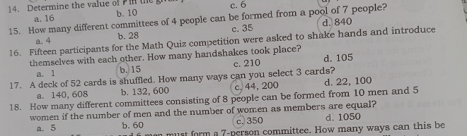 Determine the value of the c. 6
b. 10
15. How many different committees of 4 people can be formed from a pool of 7 people? a. 16
a. 4 b. 28 c. 35 d. 840
16. Fifteen participants for the Math Quiz competition were asked to shake hands and introduce
themselves with each other. How many handshakes took place?
a. 1 b. 15 c. 210 d. 105
17. A deck of 52 cards is shuffled. How many ways can you select 3 cards?
a. 140, 608 b. 132, 600 c, 44, 200 d. 22, 100
18. How many different committees consisting of 8 people can be formed from 10 men and 5
women if the number of men and the number of women as members are equal?
a. 5 b. 60 c. 350 d. 1050
n must form a 7 -person committee. How many ways can this be