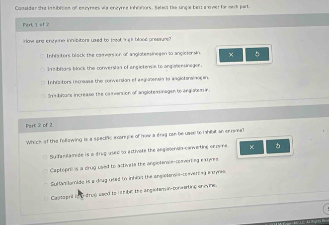 Consider the inhibition of enzymes via enzyme inhibitors. Select the single best answer for each part.
Part 1 of 2
How are enzyme inhibitors used to treat high blood pressure?
Inhibitors block the conversion of angiotensinogen to angiotensin. × 5
Inhibitors block the conversion of angiotensin to angiotensinogen.
Inhibitors increase the conversion of angiotensin to angiotensinogen.
Inhibitors increase the conversion of angiotensinogen to angiotensin.
Part 2 of 2
Which of the following is a specific example of how a drug can be used to inhibit an enzyme?
Sulfanilamide is a drug used to activate the angiotensin-converting enzyme. × 5
Captopril is a drug used to activate the angiotensin-converting enzyme.
Sulfanilamide is a drug used to inhibit the angiotensin-converting enzyme.
Captopril in a drug used to inhibit the angiotensin-converting enzyme.
Mc Graw Hill LLC. All Rights Res