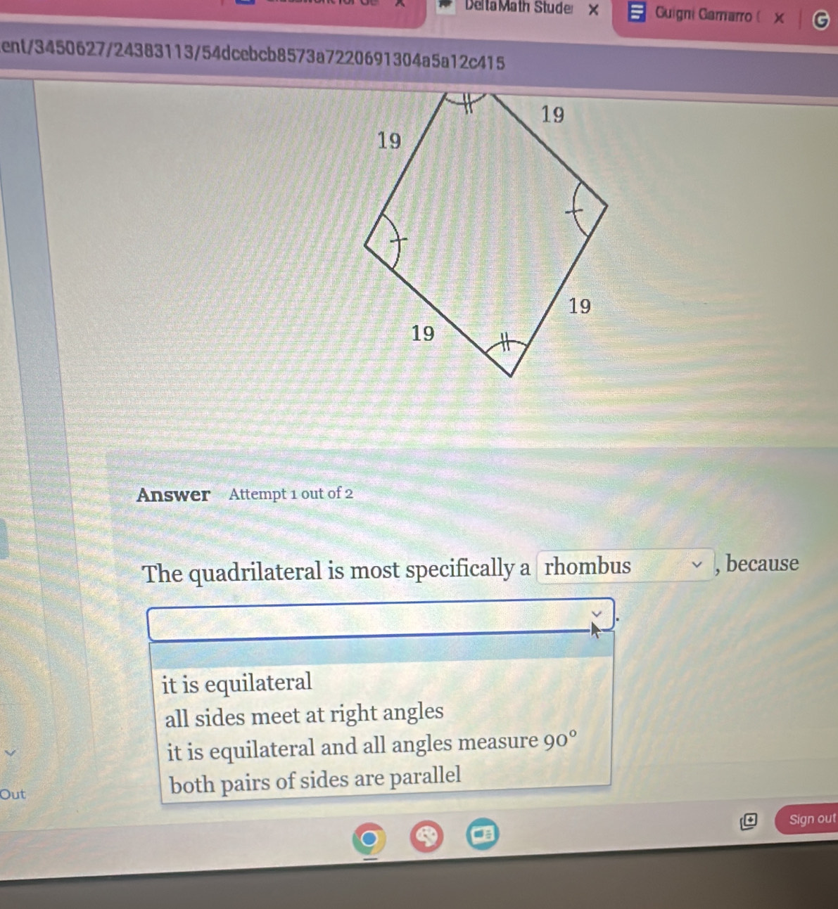 DeltaMath Studer × Guigni Gamarro ( x
tent/3450627/24383113/54dcebcb8573a7220691304a5a12c415
Answer Attempt 1 out of 2
The quadrilateral is most specifically a rhombus , because
it is equilateral
all sides meet at right angles
it is equilateral and all angles measure 90°
Out both pairs of sides are parallel
Sign out