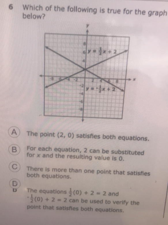 Which of the following is true for the graph
below?
A) The point (2,0) satisfies both equations.
B For each equation, 2 can be substituted
for x and the resulting value is 0.
C) There is more than one point that satisfies
both equations.
D
D The equations  1/2 (0)+2=2 and
- 1/2 (0)+2=2 can be used to verify the
point that satisfies both equations.