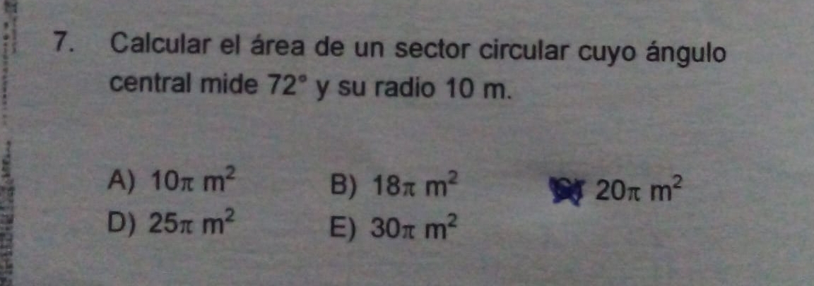 Calcular el área de un sector circular cuyo ángulo
central mide 72° y su radio 10 m.
A) 10π m^2 B) 18π m^2 20π m^2
D) 25π m^2 E) 30π m^2