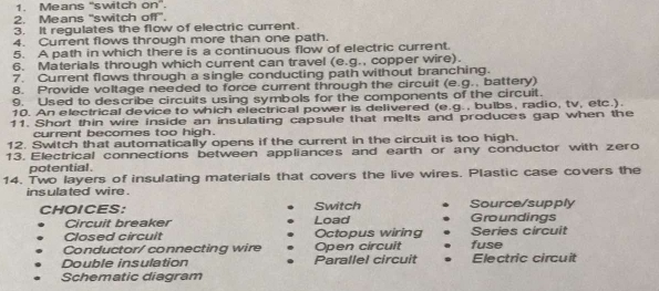 Means ''switch on”.
2. Means 'switch off".
3. It regulates the flow of electric current.
4. Current flows through more than one path.
5. A path in which there is a continuous flow of electric current.
6. Materials through which current can travel (e.g., copper wire).
7. Current flows through a single conducting path without branching.
8. Provide voltage needed to force current through the circuit (e.g., battery)
9. Used to describe circuits using symbols for the components of the circuit.
10. An electrical device to which electrical power is delivered (e.g., bulbs, radio, tv, etc.).
11. Short thin wire inside an insulating capsule that melts and produces gap when the
current becomes too high.
12. Switch that automatically opens if the current in the circuit is too high.
13. Electrical connections between appliances and earth or any conductor with zero
potential.
14. Two layers of insulating materials that covers the live wires. Plastic case covers the
insulated wire .
Switch
CHOICES: Load Groundings Source/supply
Circuit breaker
Closed circult Octopus wiring Series circuit
Conductor/ connecting wire Open circuit fuse
Double insulation Parallel circuit Electric circuit
Schematic diagram