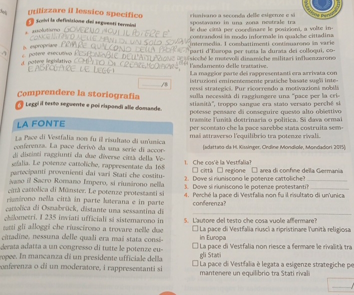 delí Utilizzare il lessico specifico riunivano a seconda delle esigenze e si one Perso
Scrivi la definizione dei seguentí termini
spostavano in una zona neutrale tra
a assolutismo 
le due città per coordinare le posizioni, a volte in-
contrandosi in modo informale in qualche cittadina
b. espropriare
intermedia. I combattimenti continuarono in varie
c. potere esecutivo
parti d'Europa per tutta la durata dei colloqui, co-
d. potere legislativo
sicché le mutevoli dinamiche militari influenzarono
l'andamento delle trattative.
_La maggior parte dei rappresentanti era arrivata con
_/8 istruzioni eminentemente pratiche basate sugli inte-
ressi strategici. Pur ricorrendo a motivazioni nobili
Comprendere la storiografia sulla necessità di raggiungere una “pace per la cri-
stianità'', troppo sangue era stato versato perché si
Leggi il testo seguente e poi rispondi alle domande. potesse pensare di conseguire questo alto obiettivo
tramite l'unità dottrinaria o politica. Si dava ormai
LA FONTE per scontato che la pace sarebbe stata costruita sem-
La Pace di Vestfalia non fu il risultato di un'unica mai attraverso l'equilibrio tra potenze rivali.
conferenza. La pace derivó da una serie di accor- (adattato da H. Kissinger, Ordine Mondiole, Mondadori 2015)
di distinti raggiunti da due diverse città della Ve-
stfalia. Le potenze cattoliche, rappresentate da 168 1. Che cos'è la Vestfalia?
partecipanti provenienti dai vari Stati che costitu-  città  regione □ : area di confine della Germania
ivano il Sacro Romano Impero, si riunirono nella 2. Dove si riuniscono le potenze cattoliche?_
3. Dove si riuniscono le potenze protestanti?
città cattolica di Münster. Le potenze protestanti si 4. Perché la pace di Vestfalia non fu il risultato di un'unica
riunirono nella città in parte luterana e in parte conferenza?
cattolica di Osnabrück, distante una sessantina di_
chilometri. I 235 inviati ufficiali si sistemarono in 5. L'autore del testo che cosa vuole affermare?
tutti gli alloggi che riuscirono a trovare nelle due * La pace di Vestfalia riuscí a ripristinare l'unità religiosa
cittadine, nessuna delle quali era mai stata consi- in Europa
derata adatta a un congresso di tutte le potenze eu-  La pace di Vestfalia non riesce a fermare le rivalità tra
ropee. In mancanza di un presidente ufficiale della gli Stati
La pace di Vestfalia è legata a esigenze strategiche pe
conferenza o di un moderatore, i rappresentanti si mantenere un equilibrio tra Stati rivali
_