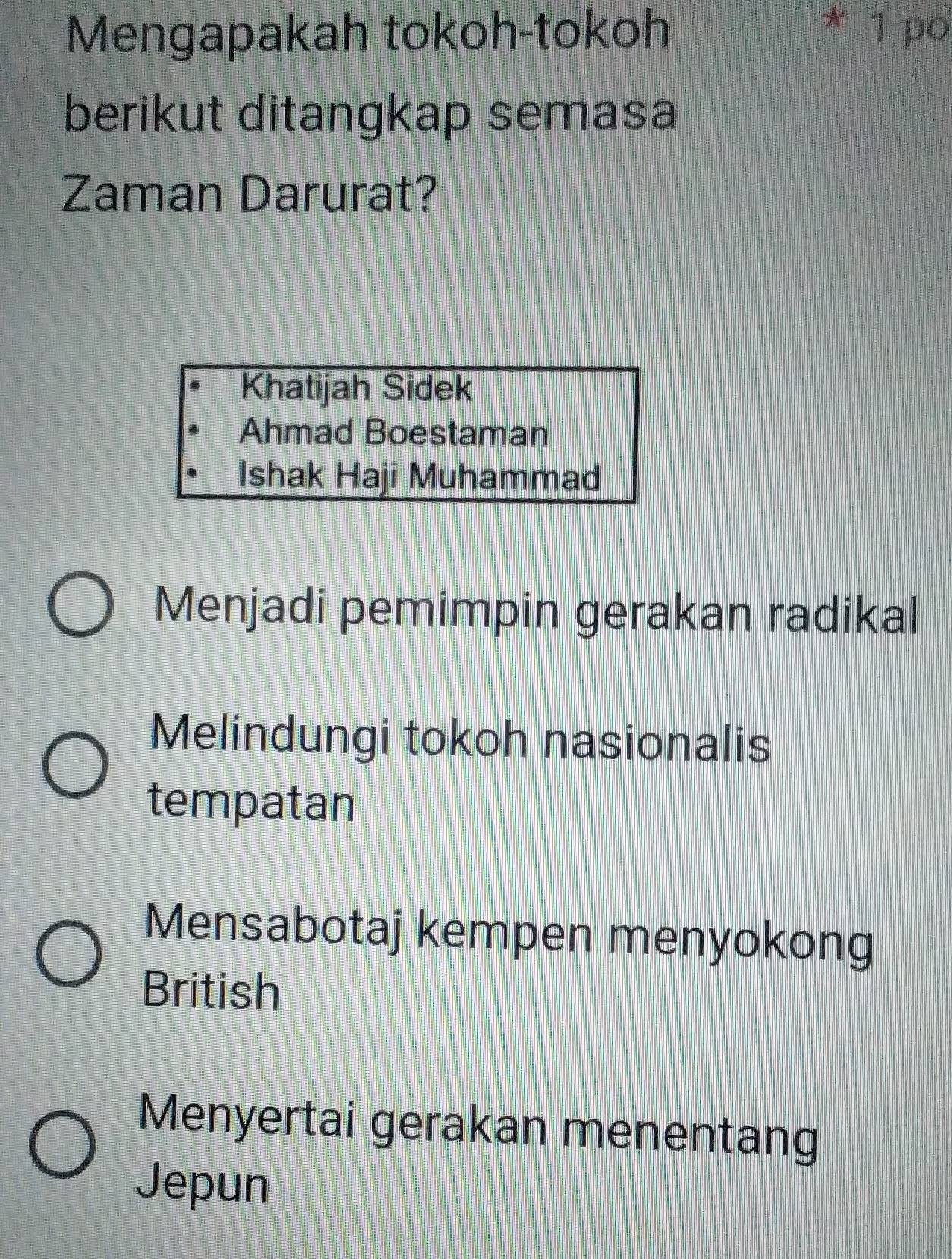 Mengapakah tokoh-tokoh * 1 po
berikut ditangkap semasa
Zaman Darurat?
Khatijah Sidek
Ahmad Boestaman
Ishak Haji Muhammad
Menjadi pemimpin gerakan radikal
Melindungi tokoh nasionalis
tempatan
Mensabotaj kempen menyokong
British
Menyertai gerakan menentang
Jepun