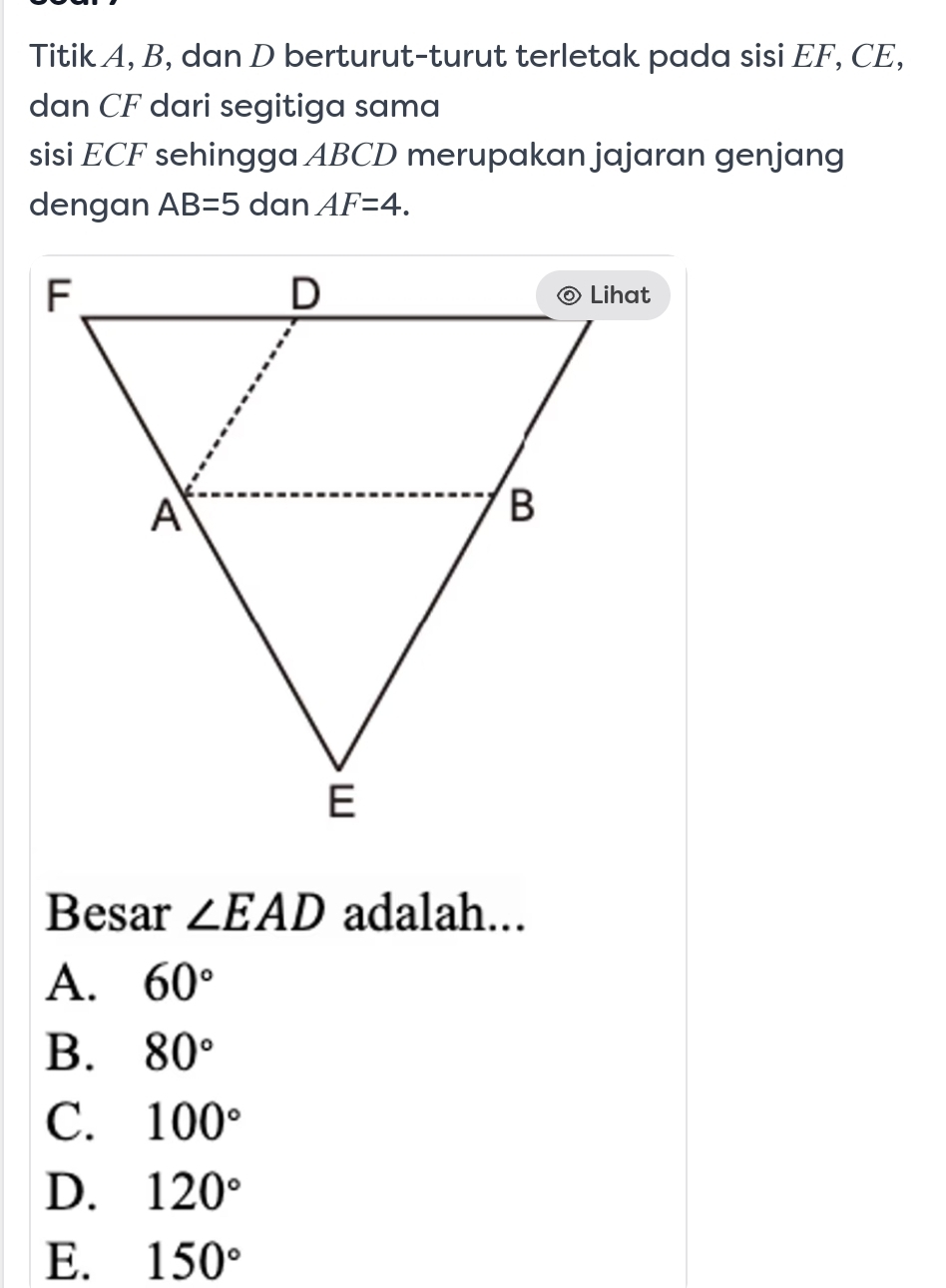 Titik A, B, dan D berturut-turut terletak pada sisi EF, CE,
dan CF dari segitiga sama
sisi ECF sehingga ABCD merupakan jajaran genjang
dengan AB=5 dan AF=4. 
Besar ∠ EAD adalah...
A. 60°
B. 80°
C. 100°
D. 120°
E. 150°