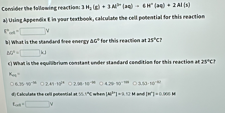 Consider the following reaction: 3H_2(g)+3Al^(3+)(aq)to 6H^+(aq)+2Al(s)
a) Using Appendix E in your textbook, calculate the cell potential for this reaction
□ V
E°_cell= ∴ △ ADC=∠ BAD
b) What is the standard free energy △ G° for this reaction at 25^oC ?
△ G°=□ kJ
c) What is the equilibrium constant under standard condition for this reaction at 25^oC
K_eq=
6.35· 10^(-56) 2.41· 10^(24) 2.98· 10^(-98) 4.29· 10^(-169) 3.53· 10^(-82)
d) Calculate the cell potential at 55.1°C when [Al^(3+)]=9.12M and [H^+]=0.966M
E_cell=□ V