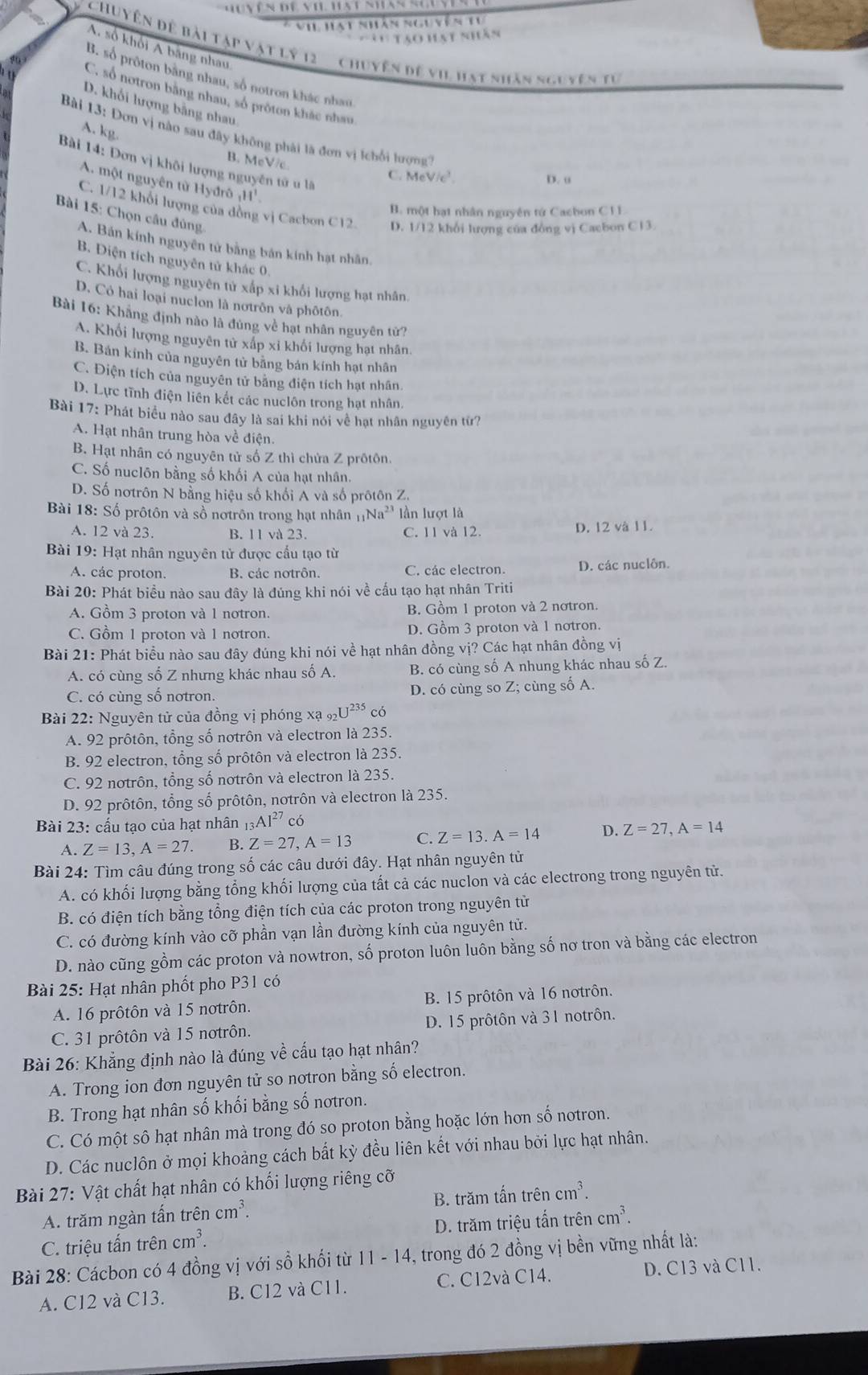 ViL Hạt nhân nguyên tư
'  Tạo hạt nhân
A. số khổi A băng nhau
Chuyên đề bài tập vật lý 12 Chuyện đề vi. hạt nhăn nguyên tự
B. số prôton bằng nhau, số notron khác nhau
C. số notron bằng nhau, số pröton khắc nhau
D. khối lượng bằng nhau
A. kg.
Bài 13: Dơn vị nào sau đây không phải là đơn vị kchối lượng
B. MeVc
Bài 14: Đơn vị khôi lượng nguyên tử u là
C. MeV/c^3. D. u
A. một nguyên từ Hyđrô 11^1
B. một hạt nhân nguyên tứ Cacbon C1L
C. 1/12 khổi lượng của dồng vị Cacbon C12 D. 1/12 khổi lượng của đồng vị Cacbon C13.
Bài 15: Chọn câu đủng.
A. Bán kính nguyên tử bằng bản kính hạt nhân.
B. Điện tích nguyên tử khác 0.
C. Khổi lượng nguyên tử xấp xi khổi lượng hạt nhân.
D. Có hai loại nuclon là nơtrôn và phôtôn.
Bài 16: Khãng định nào là đủng về hạt nhân nguyên tử?
A. Khối lượng nguyên tử xấp xỉ khối lượng hạt nhân.
B. Bán kính của nguyên tử bãng bản kính hạt nhân
C. Điện tích của nguyên tử bằng điện tích hạt nhân.
D. Lực tĩnh điện liên kết các nuclôn trong hạt nhân.
Bài 17: Phát biểu nào sau đây là sai khi nói về hạt nhân nguyên tử?
A. Hạt nhân trung hòa về điện.
B. Hạt nhân có nguyên tử số Z thì chửa Z prôtôn.
C. Số nuclôn bằng số khối A của hạt nhân.
D. Số nơtrôn N bằng hiệu số khối A và số prôtôn Z.
Bài 18: Số prôtôn và số nơtrôn trong hạt nhân 1 _1Na^(2+) ln lượt là
A. 12 và 23. B. 11 và 23. C. 11 và 12. D. 12 và 11.
Bài 19: Hạt nhân nguyên tử được cấu tạo từ
A. các proton. B. các notrôn. C. các electron. D. các nuclôn.
Bài 20: Phát biểu nào sau đây là đúng khi nói về cấu tạo hạt nhân Triti
A. Gồm 3 proton và 1 notron. B. Gồm 1 proton và 2 nơtron.
C. Gồm 1 proton và 1 notron. D. Gồm 3 proton và 1 notron.
Bài 21: Phát biểu nào sau đây đúng khi nói về hạt nhân đồng vị? Các hạt nhân đồng vị
A. có cùng số Z nhưng khác nhau số A. B. có cùng số A nhung khác nhau số Z.
C. có cùng số notron. D. có cùng so Z; cùng số A.
Bài 22: Nguyên tử của đồng vị phóng xạ 92U^(235) có
A. 92 prôtôn, tổng số notrôn và electron là 235.
B. 92 electron, tổng số prôtôn và electron là 235.
C. 92 notrôn, tổng số notrôn và electron là 235.
D. 92 prôtôn, tổng số prôtôn, notrôn và electron là 235.
Bài 23: cấu tạo của hạt nhân _13AI^(27) có
A. Z=13,A=27. B. Z=27,A=13 C. Z=13.A=14 D. Z=27,A=14
Bài 24: Tìm câu đúng trong số các câu dưới đây. Hạt nhân nguyên tử
A. có khối lượng bằng tổng khối lượng của tất cả các nuclon và các electrong trong nguyên tử.
B. có điện tích bằng tổng điện tích của các proton trong nguyên tử
C. có đường kính vào cỡ phần vạn lần đường kính của nguyên tử.
D. nào cũng gồm các proton và nowtron, số proton luôn luôn bằng số nơ tron và bằng các electron
Bài 25: Hạt nhân phốt pho P31 có
A. 16 prôtôn và 15 notrôn. B. 15 prôtôn và 16 nơtrôn.
C. 31 prôtôn và 15 notrôn. D. 15 prôtôn và 31 notrôn.
Bài 26: Khẳng định nào là đúng về cấu tạo hạt nhân?
A. Trong ion đơn nguyên tử so notron bằng số electron.
B. Trong hạt nhân số khối bằng số notron.
C. Có một sô hạt nhân mà trong đó so proton bằng hoặc lớn hơn số notron.
D. Các nuclôn ở mọi khoảng cách bất kỳ đều liên kết với nhau bởi lực hạt nhân.
Bài 27: Vật chất hạt nhân có khối lượng riêng cỡ
A. trăm ngàn tấn trên cm^3. B. trăm tấn trên cm^3.
C. triệu tấn trên cm^3. D. trăm triệu tấn trên cm^3.
Bài 28: Cácbon có 4 đồng vị với sồ khối từ 11 - 14, trong đó 2 đồng vị bền vững nhất là:
A. C12 và C13. B. C12 và C11. C. C12và C14. D. C13 và C11.