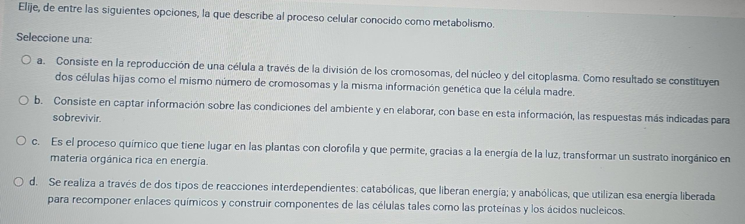 Elije, de entre las siguientes opciones, la que describe al proceso celular conocido como metabolismo.
Seleccione una:
a. Consiste en la reproducción de una célula a través de la división de los cromosomas, del núcleo y del citoplasma. Como resultado se constituyen
dos células hijas como el mismo número de cromosomas y la misma información genética que la célula madre.
b. Consiste en captar información sobre las condiciones del ambiente y en elaborar, con base en esta información, las respuestas más indicadas para
sobrevivir.
c. Es el proceso químico que tiene lugar en las plantas con clorofila y que permite, gracias a la energía de la luz, transformar un sustrato inorgánico en
materia orgánica rica en energía.
d. Se realiza a través de dos tipos de reacciones interdependientes: catabólicas, que liberan energía; y anabólicas, que utilizan esa energía liberada
para recomponer enlaces químicos y construir componentes de las células tales como las proteínas y los ácidos nucleicos.