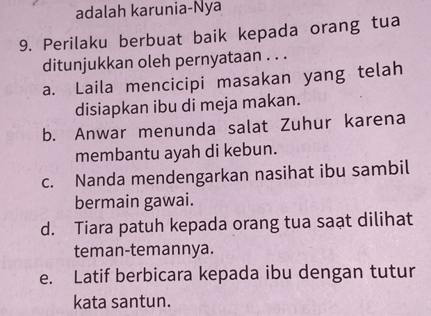 adalah karunia-Nya
9. Perilaku berbuat baik kepada orang tua
ditunjukkan oleh pernyataan . . .
a. Laila mencicipi masakan yang telah
disiapkan ibu di meja makan.
b. Anwar menunda salat Zuhur karena
membantu ayah di kebun.
c. Nanda mendengarkan nasihat ibu sambil
bermain gawai.
d. Tiara patuh kepada orang tua saạt dilihat
teman-temannya.
e. Latif berbicara kepada ibu dengan tutur
kata santun.