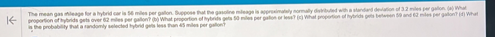 The mean gas mileage for a hybrid car is 56 miles per gallon. Suppose that the gasoline mileage is approximately normally distributed with a standard deviation of 3.2 miles per gallon. (a) What 
proportion of hybrids gets over 62 miles per gallon? (b) What proportion of hybrids gets 50 miles per gallon or less? (c) What proportion of hybrids gets between 59 and 62 miles per gallon? (d) What 
is the probability that a randomly selected hybrid gets less than 45 miles per gallon?