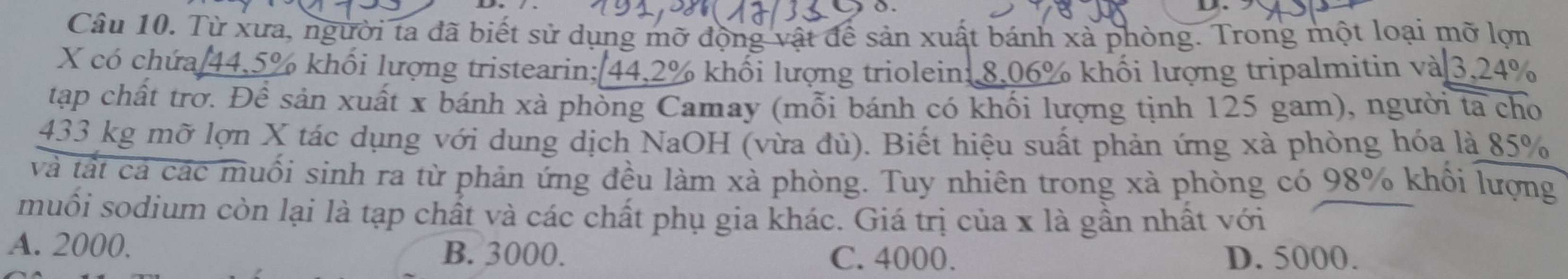 Từ xưa, người ta đã biết sử dụng mỡ động vật để sản xuất bánh xà phòng. Trong một loại mỡ lợn
X có chứa 44.5% khối lượng tristearin; 44.2% khối lượng triolein: 8.06% khối lượng tripalmitin và 3.24%
tập chất trờ. Để sản xuất x bánh xà phòng Camay (mỗi bánh có khối lượng tịnh 125 gam), người ta cho
433 kg mỡ lợn X tác dụng với dung dịch NaOH (vừa đù). Biết hiệu suất phản ứng xà phòng hóa là 85%
và tất cả các muối sinh ra từ phản ứng đều làm xà phòng. Tuy nhiên trong xà phòng có 98% khổi lượng
muối sodium còn lại là tạp chất và các chất phụ gia khác. Giá trị của x là gần nhất với
A. 2000. B. 3000. C. 4000. D. 5000.