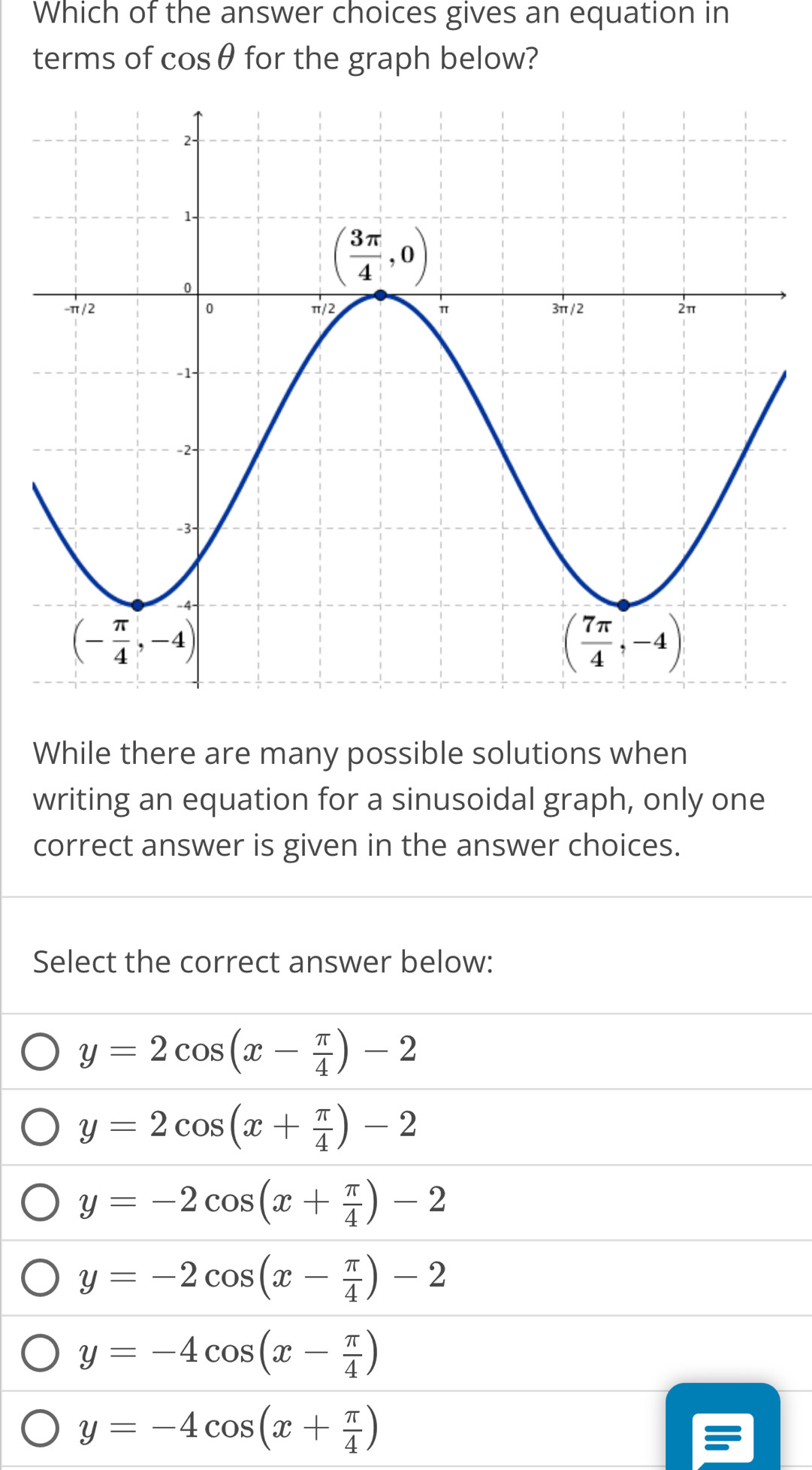 Which of the answer choices gives an equation in
terms of cos θ for the graph below?
While there are many possible solutions when
writing an equation for a sinusoidal graph, only one
correct answer is given in the answer choices.
Select the correct answer below:
y=2cos (x- π /4 )-2
y=2cos (x+ π /4 )-2
y=-2cos (x+ π /4 )-2
y=-2cos (x- π /4 )-2
y=-4cos (x- π /4 )
y=-4cos (x+ π /4 )