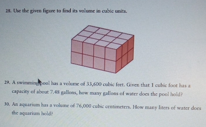 Use the given figure to find its volume in cubic units. 
29. A swimming cool has a volume of 33,600 cubic feet. Given that 1 cubic foot has a 
capacity of about 7.48 gallons, how many gallons of water does the pool hold? 
30. An aquarium has a volume of 76,000 cubic centimeters. How many liters of water does 
the aquarium hold?