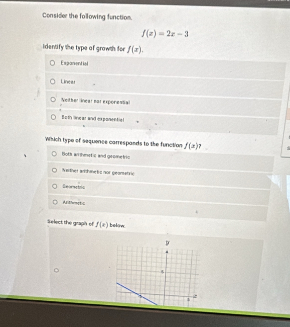 Consider the following function.
f(x)=2x-3
Identify the type of growth for f(x).
Exponential
Linear
Neither linear nor exponential
Both linear and exponential
Which type of sequence corresponds to the function f(x) ?
Both arithmetic and geometric
Neither arithmetic nor geometric
Geometric
Arithmetic
Select the graph of f(x) below.
y
5
r
5