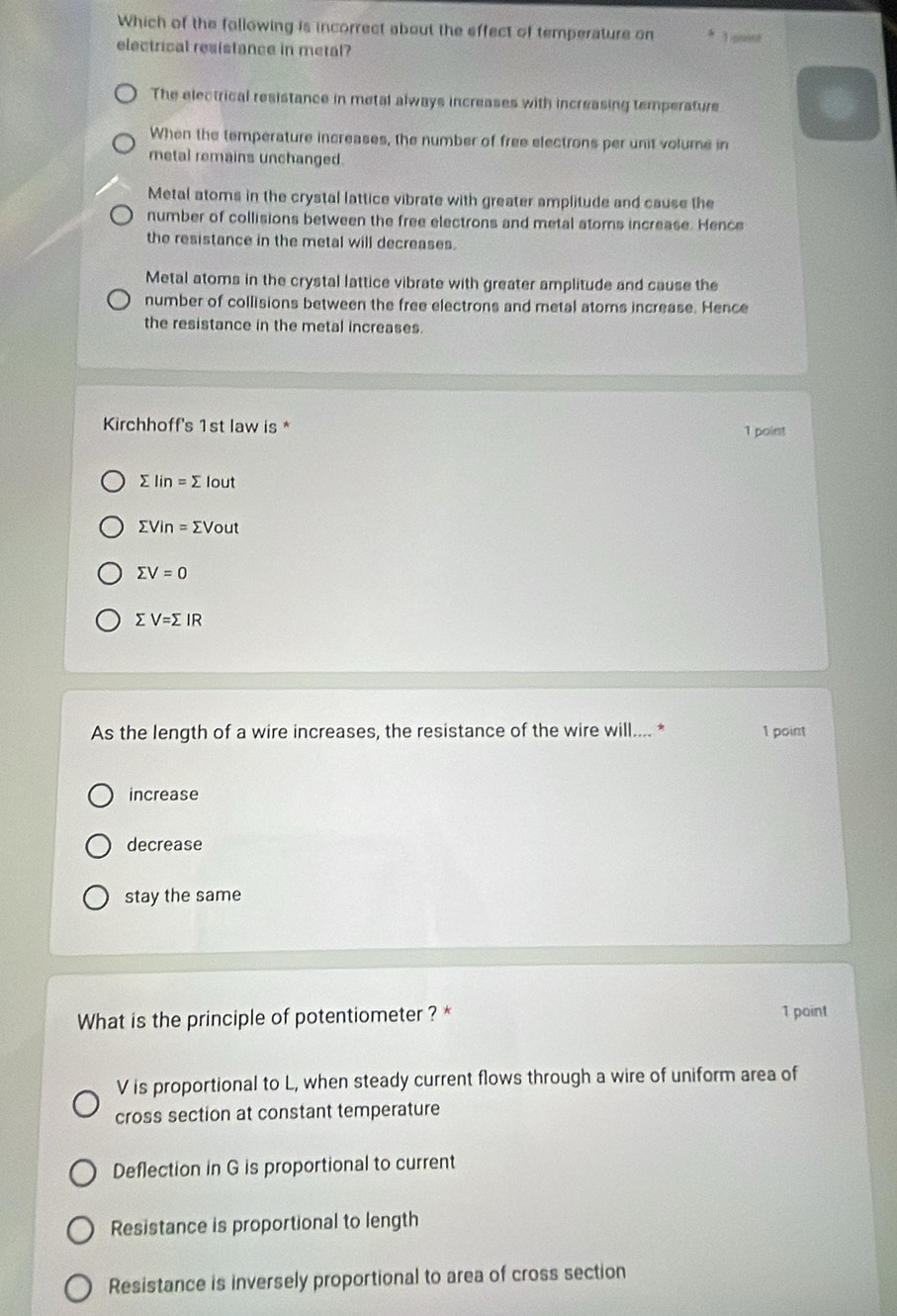 Which of the following is incorrect about the effect of temperature on Losss
electrical resistance in metal?
The electrical resistance in metal always increases with increasing temperature
When the temperature increases, the number of free electrons per unit volume in
retal remains unchanged.
Metal atoms in the crystal lattice vibrate with greater amplitude and cause the
number of collisions between the free electrons and metal atoms increase. Hence
the resistance in the metal will decreases.
Metal atoms in the crystal lattice vibrate with greater amplitude and cause the
number of collisions between the free electrons and metal atoms increase. Hence
the resistance in the metal increases.
Kirchhoff's 1st law is * 1 point
sumlimits Iin=sumlimits I but
sumlimits Vin=sumlimits Vout
sumlimits V=0
sumlimits V=sumlimits IR
As the length of a wire increases, the resistance of the wire will.... * 1 point
increase
decrease
stay the same
What is the principle of potentiometer ? * 1 point
V is proportional to L, when steady current flows through a wire of uniform area of
cross section at constant temperature
Deflection in G is proportional to current
Resistance is proportional to length
Resistance is inversely proportional to area of cross section