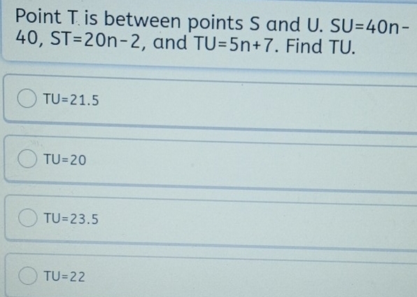 Point T is between points S and U. SU=40n-
40, ST=20n-2 , and TU=5n+7. Find TU.
TU=21.5
TU=20
TU=23.5
TU=22