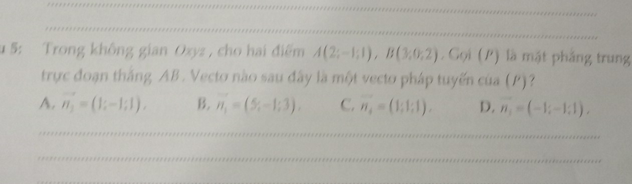 1 5: Trong không gian Oxyz , cho hai điểm A(2;-1;1), B(3;0;2). Gọi (P) là mặt pháng trung
trực đoạn thắng AB. Vecto nào sau đây là một vecto pháp tuyến của (P)?
A. vector n_2=(1;-1;1), B. vector n_1=(5,-1;3), C. vector n_4=(1;1;1). D. vector n_1=(-1,1),