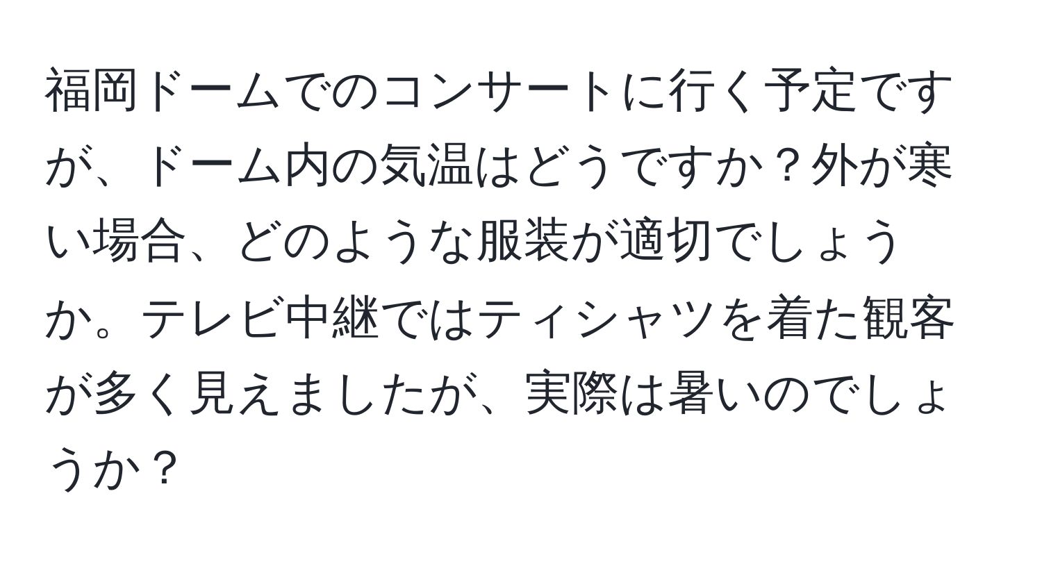 福岡ドームでのコンサートに行く予定ですが、ドーム内の気温はどうですか？外が寒い場合、どのような服装が適切でしょうか。テレビ中継ではティシャツを着た観客が多く見えましたが、実際は暑いのでしょうか？