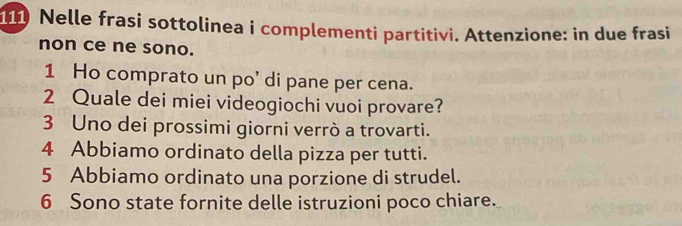 111 Nelle frasi sottolinea i complementi partitivi. Attenzione: in due frasi 
non ce ne sono. 
1 Ho comprato un po' di pane per cena. 
2 Quale dei miei videogiochi vuoi provare? 
3 Uno dei prossimi giorni verrò a trovarti. 
4 Abbiamo ordinato della pizza per tutti. 
5 Abbiamo ordinato una porzione di strudel. 
6 Sono state fornite delle istruzioni poco chiare.