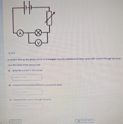 Q, Zoom 
A student sets up the above circult to investigate how the resistance of lamp varies with current through the lamp. 
Give the name of the device that 
e) varies the current in the circult. 
Enter ansisor 
b) measures the potential differance across the lamp 
Enter onswer. 
e measures the curent through the lamp 
I duet knaw