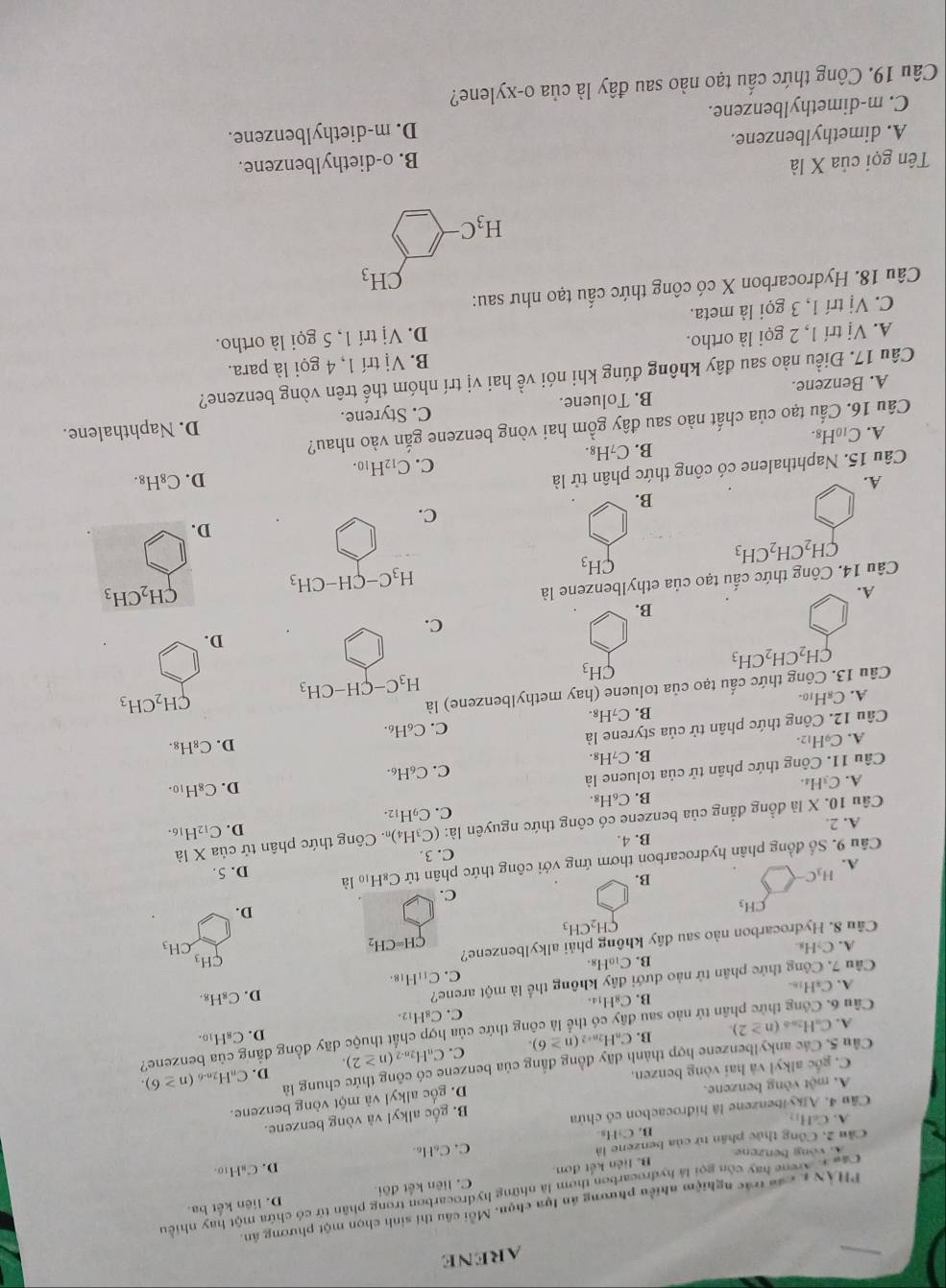 ARENE
PHÀN L các trác nghiệm nhiều phương án lựa chọn. Mỗi câu thí sinh chọn một phương ân.
Cáu 1 Arene hay còn gọi là hydrocarbon thơm là những hydrocarbon trong phân từ có chứa một hay nhiều
B. liên kết đơn. C. liên kết đôi D. liên kết ba.
Cầu 2, Công thức phân tử của benzene là D. CaH10
A vòng bénzene
A CaH_12 B. CyHs. C. CaHo
Câu 4. Ajkylbenzene là hidrocacbon có chứa
B. gốc alky! và vòng benzene.
A. một vòng benzene.
D. gốc alkyl và một vòng benzene.
C. gốc alkyl và hai vòng benzen.
D. CnH2n-6
Cầu 5. Các ankylbenzene hợp thành dãy đồng đẳng của benzene có công thức chung là (n≥ 6).
A. CuH28 (n≥ 2). B. CaH2a+ (n≥ 6). C. CaH2n-2 (n≥ 2).
D. C_8H_10.
Cầu 6. Công thức phần tử nào sau đây có thể là công thức của hợp chất thuộc dãy đồng đẳng của benzene?
A、C₂H₁6. B. CgH₁a. C. C₈H₁2.
Cầu 7. Công thức phân tử nào dưới đây không thể là một arene?
D. C_8H_8.
B. C_10H_8. C. C_11H_18.
A. C₂H₃ CH_3 CH_3
Câu 8. Hydrocarbon nào sau đây không phải alkylbenzene? CH=CH_2
CH_2CH_3
CH_3
D.
C.
A. H_3C-
B.
Câu 9. Số đồng phần hydrocarbon thơm ứng với công thức phân tử C₈H₁₀ là D. 5.
C. 3
A. 2. B. 4.
D. C_12H_16.
Câu 10. X là đồng đẳng của benzene có công thức nguyên |a: (C_3H_4) Công thức phân tử của Xla
C. C_9H_12.
B. C₆H₈.
A.C_3H_4
Câu 11. Công thức phân tử của toluene là
C. C_6H_6. D. C₈H₁0.
B. C_7H_8.
A. C_9H_12.
Câu 12. Công thức phân tử của styrene là
D. C_8H_8.
C. C_6H_6.
B. C_7H_8.
A. C_8H_10.
CH_2CH_3
CH_3
H_3C-CH-CH_3
Câu 13. Công thức cấu tạo của toluene (hay methylbenzene) là
CH_2CH_2CH_3
D.
C.
B.
A.
Câu 14. Công thức cấu tạo của ethylbenzene là
CH_2CH_3
CH_3
H_3C-CH-CH_3
CH_2CH_2CH_3
D.
C.
B.
A.
Câu 15. Naphthalene có công thức phân tử là
D. C_8H_8.
C. C_12H_10.
B. C_7H_8
A. C_10H 8.
Câu 16. Cấu tạo của chất nào sau đây gồm hai vòng benzene gắn vào nhau?
A. Benzene. B. Toluene. C. Styrene. D. Naphthalene.
Câu 17. Điều nào sau đây không đúng khi nói về hai vị trí nhóm thế trên vòng benzene?
A. Vị trí 1, 2 gọi là ortho. B. Vi trí 1, 4 gọi là para.
D. Vi
C. Vị trí 1, 3 gọi là meta. trí 1, 5 gọi là ortho.
Câu 18. Hydrocarbon X có công thức cấu tạo như sau:
CH_3
H_3C
Tên gọi của X là
A. dimethylbenzene. B. o-diethylbenzene.
D. m-diethylbenzene.
C. m-dimethylbenzene.
Câu 19. Công thức cấu tạo nào sau đây là của o-xylene?