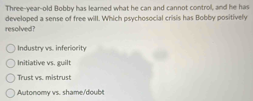 Three-year-old Bobby has learned what he can and cannot control, and he has
developed a sense of free will. Which psychosocial crisis has Bobby positively
resolved?
Industry vs. inferiority
Initiative vs. guilt
Trust vs. mistrust
Autonomy vs. shame/doubt