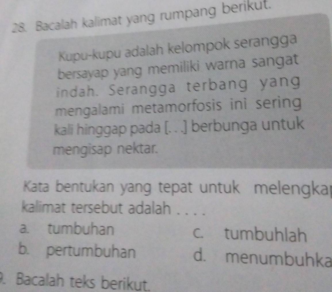 Bacalah kalimat yang rumpang berikut.
Kupu-kupu adalah kelompok serangga
bersayap yang memiliki warna sangat
indah. Serangga terbang yang
mengalami metamorfosis ini sering 
kali hinggap pada [. . .] berbunga untuk
mengisap nektar.
Kata bentukan yang tepat untuk melengkal
kalimat tersebut adalah . . . .
a. tumbuhan c. tumbuhlah
b. pertumbuhan d. menumbuhka
. Bacalah teks berikut.