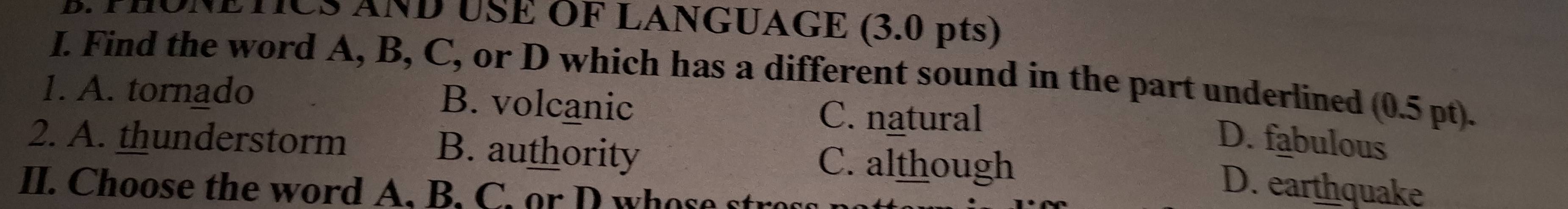 PHONETICS AND USE OF LANGUAGE (3.0 pts)
I. Find the word A, B, C, or D which has a different sound in the part underlined (0.5 pt).
1. A. tornado B. volcanic C. natural
D. fabulous
2. A. thunderstorm B. authority C. although
II. Choose the word A. B. C. or D who e to
D. earthquake