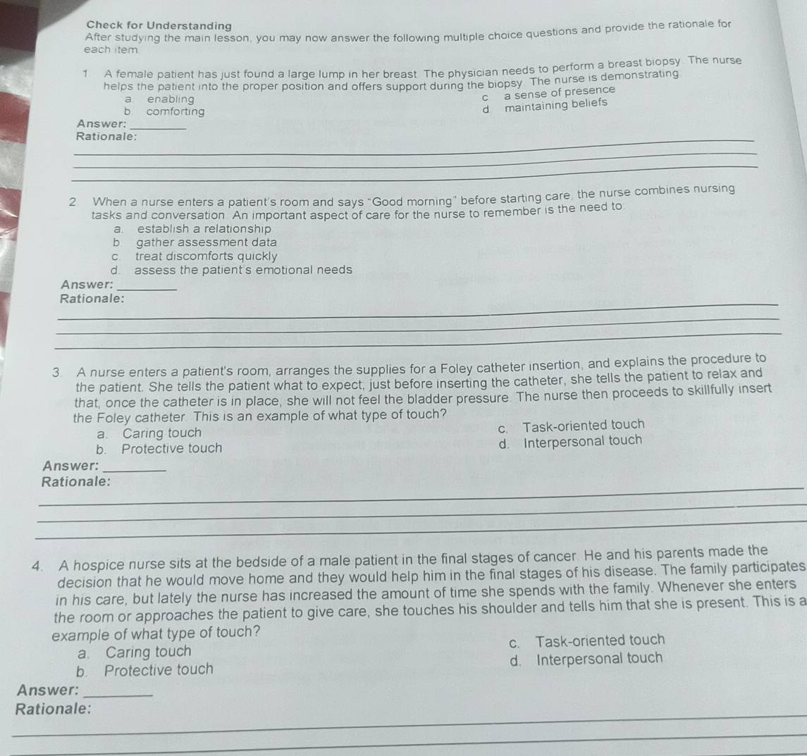 Check for Understanding
After studying the main lesson, you may now answer the following multiple choice questions and provide the rationale for
each item
1 A female patient has just found a large lump in her breast. The physician needs to perform a breast biopsy. The nurse
helps the patient into the proper position and offers support during the biopsy. The nurse is demonstrating
a enabling
c a sense of presence
b comforting
d maintaining beliefs
Answer:_
_Rationale:
_
_
2. When a nurse enters a patient's room and says “Good morning” before starting care, the nurse combines nursing
tasks and conversation. An important aspect of care for the nurse to remember is the need to
a. establish a relationship
b gather assessment data
c. treat discomforts quickly
d assess the patient's emotional needs
Answer:_
_Rationale:
_
_
3 A nurse enters a patient's room, arranges the supplies for a Foley catheter insertion, and explains the procedure to
the patient. She tells the patient what to expect, just before inserting the catheter, she tells the patient to relax and
that, once the catheter is in place, she will not feel the bladder pressure. The nurse then proceeds to skillfully insert
the Foley catheter This is an example of what type of touch?
a. Caring touch c. Task-oriented touch
b. Protective touch
d. Interpersonal touch
Answer:_
_Rationale:
_
_
4. A hospice nurse sits at the bedside of a male patient in the final stages of cancer. He and his parents made the
decision that he would move home and they would help him in the final stages of his disease. The family participates
in his care, but lately the nurse has increased the amount of time she spends with the family. Whenever she enters
the room or approaches the patient to give care, she touches his shoulder and tells him that she is present. This is a
example of what type of touch?
a Caring touch c. Task-oriented touch
b Protective touch d. Interpersonal touch
Answer:_
_Rationale:
_