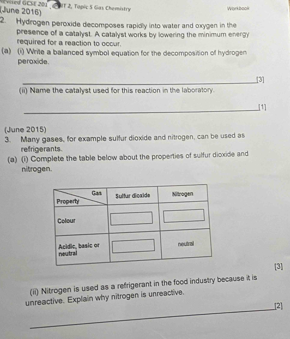 Revised GCSE 201 , (COIT 2, Topic 5 Gas Chemistry 
(June 2016) 
Workbook 
2. Hydrogen peroxide decomposes rapidly into water and oxygen in the 
presence of a catalyst. A catalyst works by lowering the minimum energy 
required for a reaction to occur. 
(a) (i) Write a balanced symbol equation for the decomposition of hydrogen 
peroxide. 
_[3] 
(ii) Name the catalyst used for this reaction in the laboratory. 
_[1] 
(June 2015) 
3. Many gases, for example sulfur dioxide and nitrogen, can be used as 
refrigerants. 
(a) (i) Complete the table below about the properties of sulfur dioxide and 
nitrogen. 
[3] 
(ii) Nitrogen is used as a refrigerant in the food industry because it is 
unreactive. Explain why nitrogen is unreactive. 
_[2]