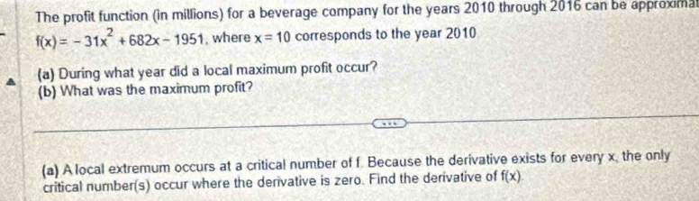 The profit function (in millions) for a beverage company for the years 2010 through 2016 can be approxima
f(x)=-31x^2+682x-1951 , where x=10 corresponds to the year 2010 
(a) During what year did a local maximum profit occur? 
(b) What was the maximum profit? 
(a) A local extremum occurs at a critical number of f. Because the derivative exists for every x, the only 
critical number(s) occur where the derivative is zero. Find the derivative of f(x)