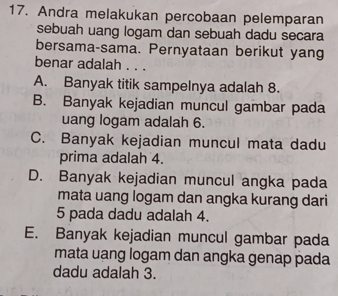 Andra melakukan percobaan pelemparan
sebuah uang logam dan sebuah dadu secara
bersama-sama. Pernyataan berikut yang
benar adalah . . .
A. Banyak titik sampelnya adalah 8.
B. Banyak kejadian muncul gambar pada
uang logam adalah 6.
C. Banyak kejadian muncul mata dadu
prima adalah 4.
D. Banyak kejadian muncul angka pada
mata uang logam dan angka kurang dari
5 pada dadu adalah 4.
E. Banyak kejadian muncul gambar pada
mata uạng logam dan angka genap pada
dadu adalah 3.