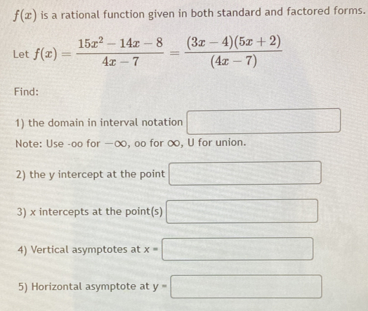 f(x) is a rational function given in both standard and factored forms. 
Let f(x)= (15x^2-14x-8)/4x-7 = ((3x-4)(5x+2))/(4x-7) 
Find: 
1) the domain in interval notation □ 
Note: Use -oo for —∞, oo for ∞, U for union. 
2) the y intercept at the point □
3) x intercepts at the point(s) □
4) Vertical asymptotes at x=□
5) Horizontal asymptote at y=□