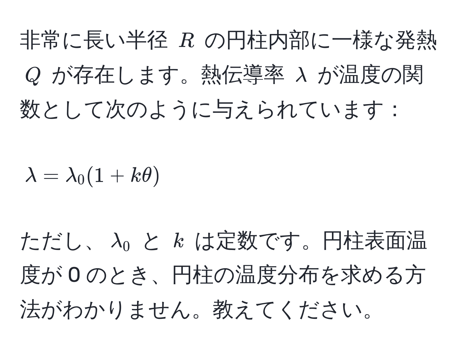 非常に長い半径 ( R ) の円柱内部に一様な発熱 ( Q ) が存在します。熱伝導率 ( lambda ) が温度の関数として次のように与えられています：  
[
lambda = lambda_0 (1 + k θ) 
]  
ただし、( lambda_0 ) と ( k ) は定数です。円柱表面温度が 0 のとき、円柱の温度分布を求める方法がわかりません。教えてください。