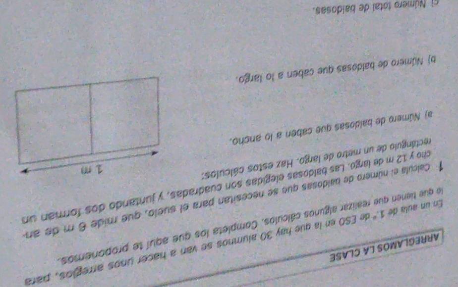 ARREGLAMOS LA CLASE 
En un aula de 1.º de ESO en la que hay 30 alumnos se van a hacer unos arregios, para 
do que tienen que realizar algunos cálculos. Completa los que aquí te proponemos. 
1 Calcula el número de baldosas que se necesitan para el suelo, que mide 6 m de an 
cho y 12 m de largo. Las baldosas elegidas son cuadradas, y juntando dos forman un 
rectángulo de un metro de largo. Haz estos cálculos: 
a) Número de baldosas que caben a lo ancho. 
b) Número de baldosas que caben a lo largo. 
c Número total de baldosas.