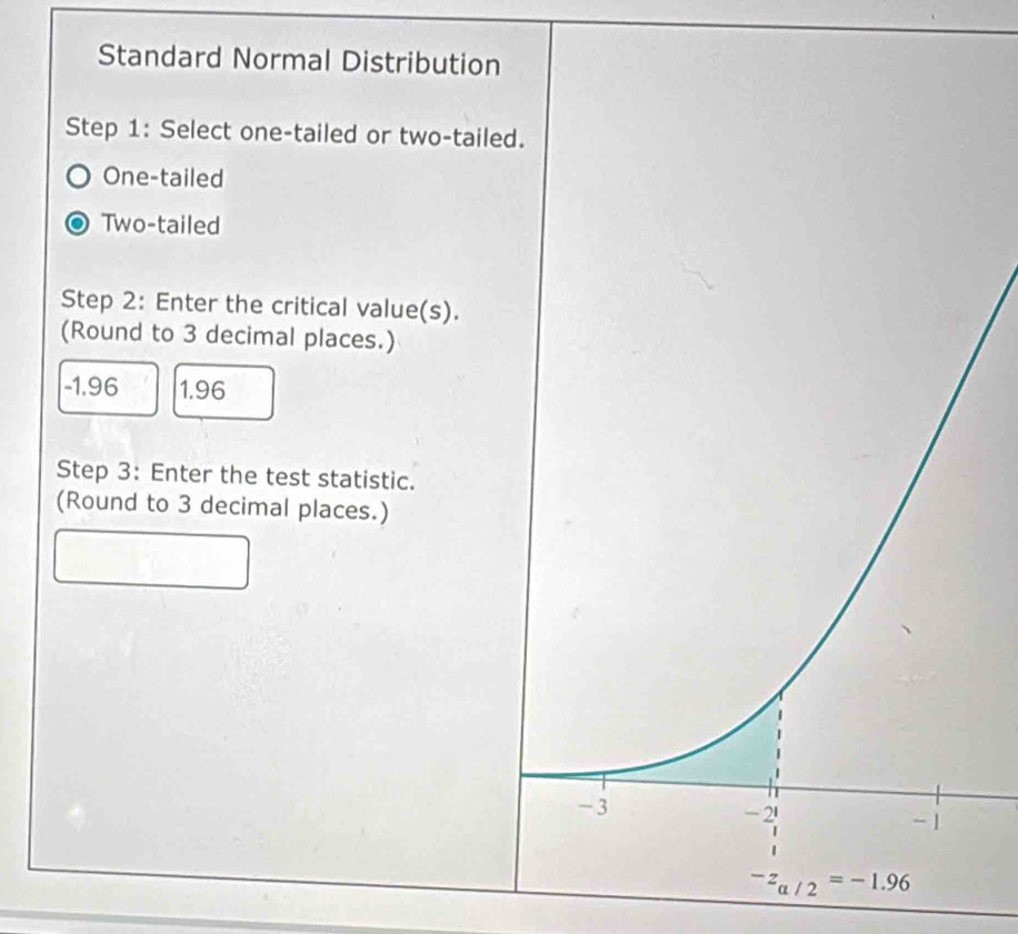 Standard Normal Distribution
Step 1: Select one-tailed or two-taile
One-tailed
Two-tailed
Step 2: Enter the critical value(s).
(Round to 3 decimal places.)
-1.96 1.96
Step 3: Enter the test statistic.
(Round to 3 decimal places.)