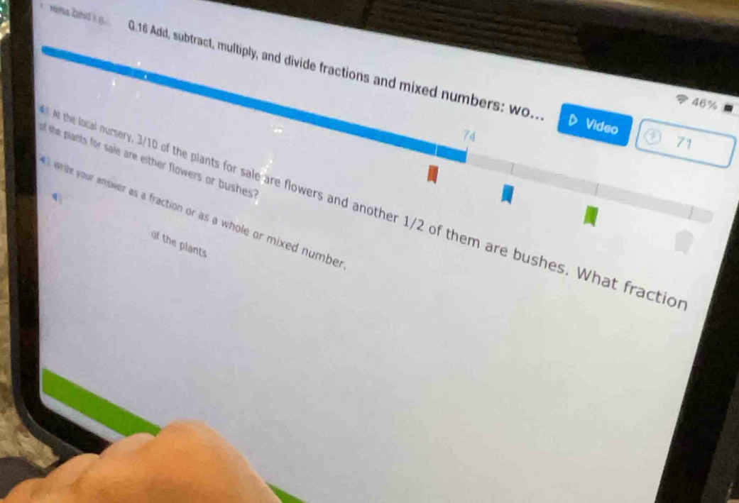 de G.16 Add, subtract, multiply, and divide fractions and mixed numbers: wo. ② 71
46%
74 
Video 
of the piants for sale are either flowers or bushes ? 
4 
At the local nursery, 3/10 of the plants for sale are flowers and another 1/2 of them are bushes. What fractio 
white your answer as a fraction or as a whole or mixed numbe r 
of the plants