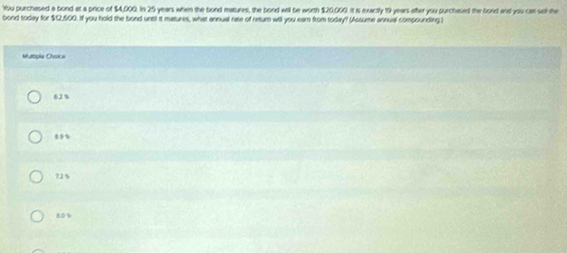 'You purchased a bond at a price of $4,000. In 25 years when the bond matures, the bond will be worth $20,009. It is exactly 19 years ofter you purchased the bood andl you can sell the
bond today for $12,500. If you hold the bond untl it matures, what annual rate of resum will you eam from today? (Assume annual compounding)
Matple Choice
62%
, 9%
72%
80%