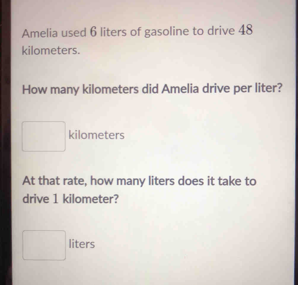 Amelia used 6 liters of gasoline to drive 48
kilometers.
How many kilometers did Amelia drive per liter?
kilometers
At that rate, how many liters does it take to
drive 1 kilometer?
liters