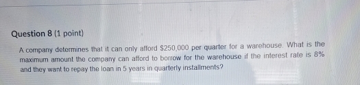 A company determines that it can only afford $250,000 per quarter for a warehouse. What is the 
maximum amount the company can afford to borrow for the warehouse if the interest rate is 8%
and they want to repay the loan in 5 years in quarterly installments?