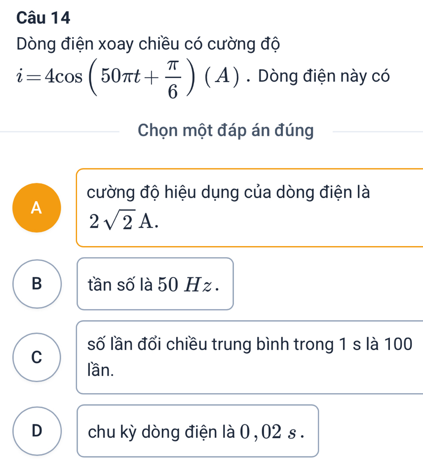 Dòng điện xoay chiều có cường độ
i=4cos (50π t+ π /6 )(A). Dòng điện này có
Chọn một đáp án đúng
cường độ hiệu dụng của dòng điện là
A 2sqrt(2)A.
B tần số là 50 Hz.
số lần đổi chiều trung bình trong 1 s là 100
C
lần.
D chu kỳ dòng điện là 0 , 02 s.