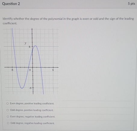 Identify whether the degree of the polynomial in the graph is even or odd and the sign of the leading
coeffcient.
Even degree, positive leading coefficient.
Odd degree, positive leading coefficient.
Even degree, negative leading coefficient.
Odd degree, negative leading coefficient.