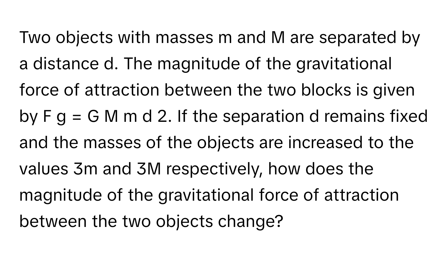 Two objects with masses m and M are separated by a distance d. The magnitude of the gravitational force of attraction between the two blocks is given by F g = G M m d 2. If the separation d remains fixed and the masses of the objects are increased to the values 3m and 3M respectively, how does the magnitude of the gravitational force of attraction between the two objects change?