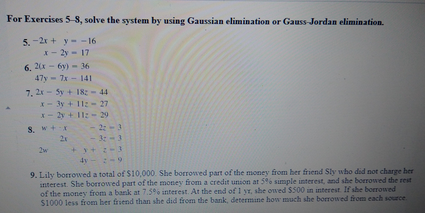 For Exercises 5-8, solve the system by using Gaussian elimination or Gauss-Jordan elimination. 
5. -2x+y=-16
x-2y=17
6. 2(x-6y)=36
47y=7x-141
7. 2x-5y+18z=44
x-3y+11z=27
▲
x-2y+11z=29
8. w+· x-2z=3
2x -3z=3
2w +y+z=3
4y -z=9
9. Lily borrowed a total of $10,000. She borrowed part of the money from her friend Sly who did not charge her 
interest. She borrowed part of the money from a credit union at 5% simple interest, and she borrowed the rest 
of the money from a bank at 7.5% interest. At the end of 1 yr, she owed $500 in interest. If she borrowed
$1000 less from her friend than she did from the bank, determine how much she borrowed from each source.