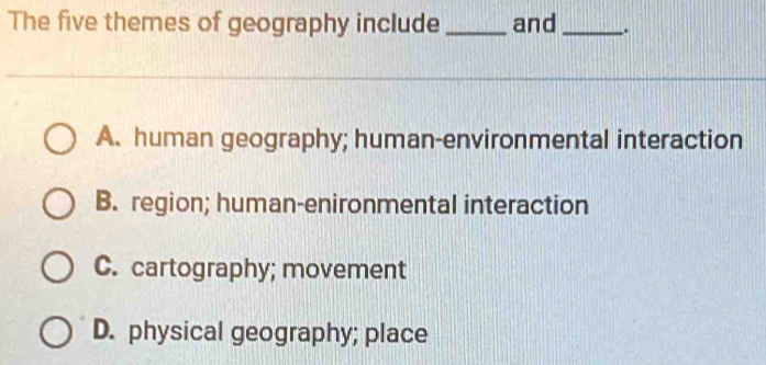 The five themes of geography include _and _.
A. human geography; human-environmental interaction
B. region; human-enironmental interaction
C. cartography; movement
D. physical geography; place