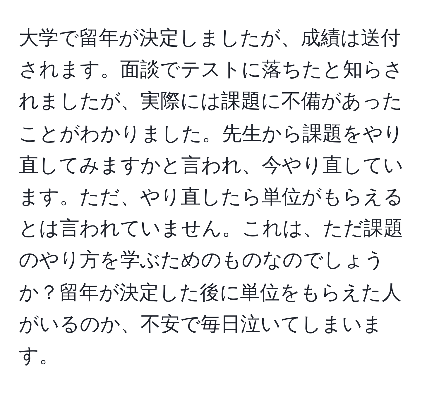 大学で留年が決定しましたが、成績は送付されます。面談でテストに落ちたと知らされましたが、実際には課題に不備があったことがわかりました。先生から課題をやり直してみますかと言われ、今やり直しています。ただ、やり直したら単位がもらえるとは言われていません。これは、ただ課題のやり方を学ぶためのものなのでしょうか？留年が決定した後に単位をもらえた人がいるのか、不安で毎日泣いてしまいます。