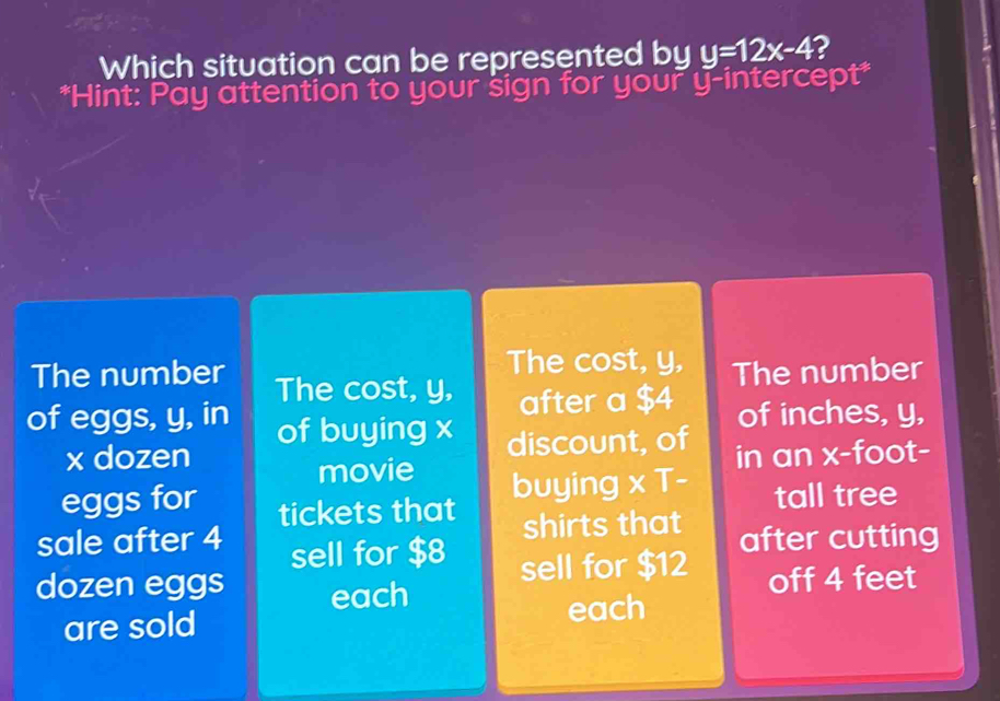 Which situation can be represented by y=12x-4 2
*Hint: Pay attention to your sign for your y-intercept*
The cost, y, The number
The number The cost, y, after a $4
of inches, y,
of eggs, y, in of buying x discount, of
x dozen in an x-foot -
movie
eggs for buying 
sale after 4 tickets that * T- 
tall tree
shirts that after cutting
sell for $8 sell for $12
dozen eggs each off 4 feet
are sold each